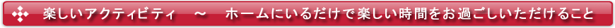 楽しいアクティビティ ~ ホームにいるだけで楽しい時間をお過ごしいただけること